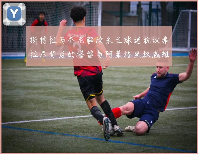 斯特拉马乔尼解读米兰球迷抗议弗拉尼背后的塔雷与阿莱格里权威维护
