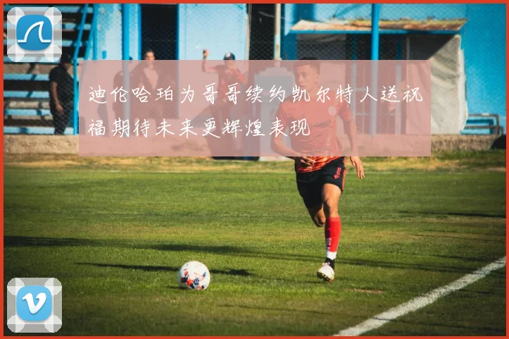 迪伦哈珀为哥哥续约凯尔特人送祝福期待未来更辉煌表现