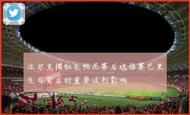 法尔克揭秘孔帕尼赛后祝福赛巴里生日背后的重要谈判影响