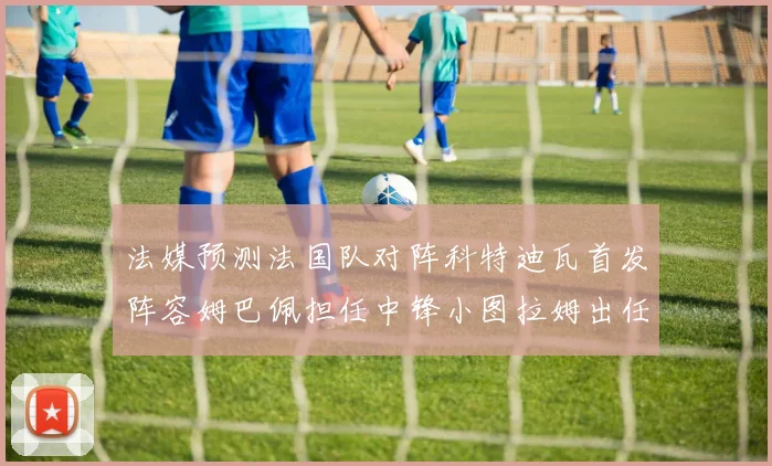 法媒预测法国队对阵科特迪瓦首发阵容姆巴佩担任中锋小图拉姆出任左边锋