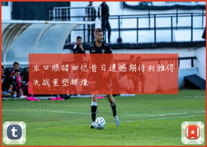 东口顺昭回忆昔日遗憾期待利雅得决战重塑辉煌