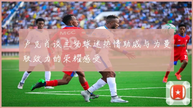 卢克肖谈主场球迷热情助威与为曼联效力的荣耀感受