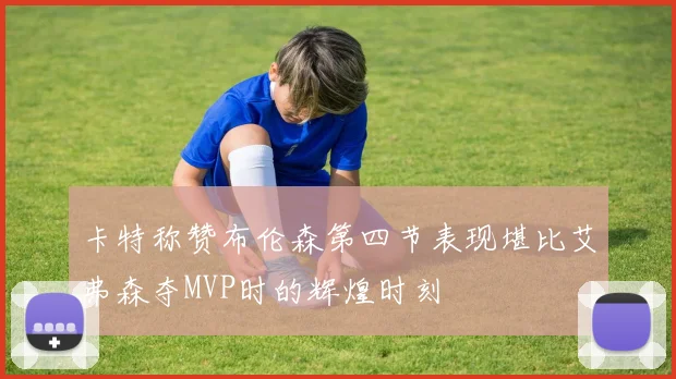 卡特称赞布伦森第四节表现堪比艾弗森夺MVP时的辉煌时刻