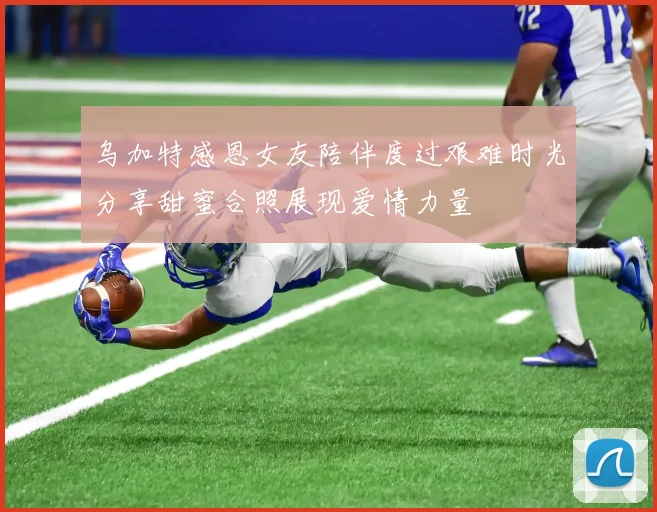 乌加特感恩女友陪伴度过艰难时光分享甜蜜合照展现爱情力量