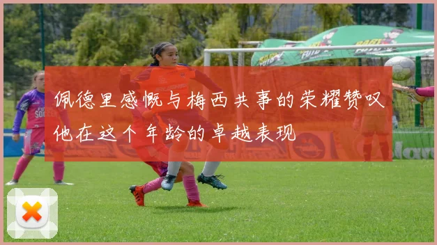 佩德里感慨与梅西共事的荣耀赞叹他在这个年龄的卓越表现