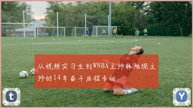 从视频实习生到WNBA主帅韩旭现主帅的14年奋斗历程专访