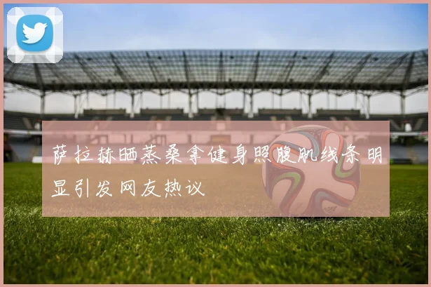 萨拉赫晒蒸桑拿健身照腹肌线条明显引发网友热议