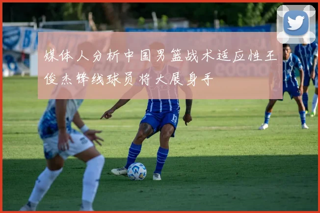 媒体人分析中国男篮战术适应性王俊杰锋线球员将大展身手