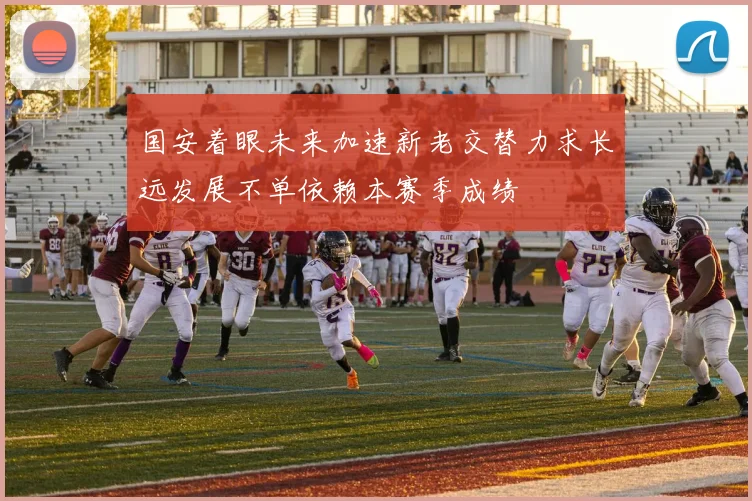 国安着眼未来加速新老交替力求长远发展不单依赖本赛季成绩