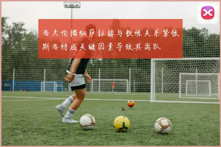 洛夫伦揭秘萨拉赫与教练关系紧张斯洛特成关键因素导致其离队